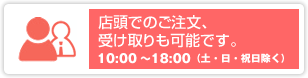 店頭でのご注文、 受け取りも可能です。10:00〜18:00（土・日・祝日除く）